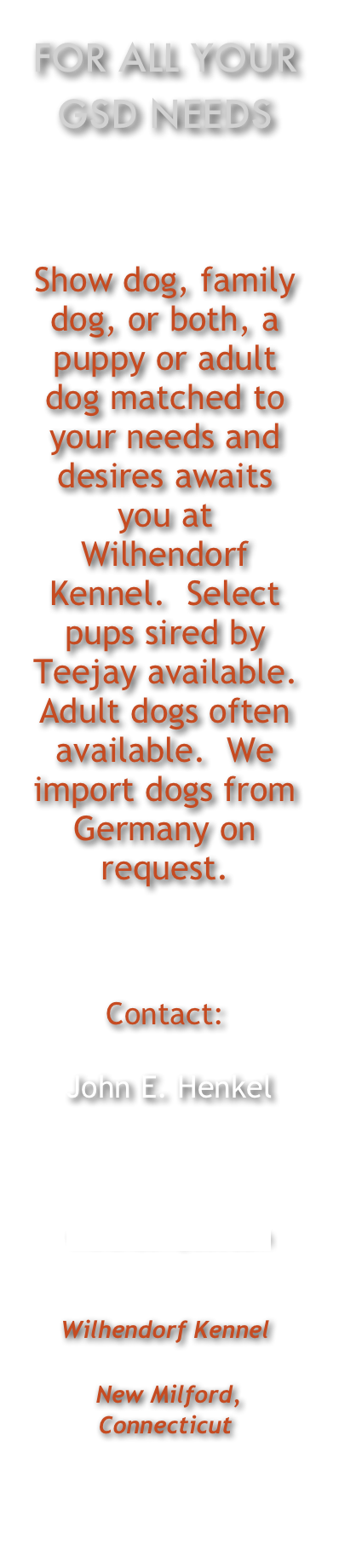 For all Your GSD Needs



Show dog, family dog, or both, a puppy or adult dog matched to your needs and desires awaits you at Wilhendorf Kennel.  Select pups sired by Teejay available.  Adult dogs often available.  We import dogs from Germany on request.

Contact:
 John E. Henkel
Cellular: 203-947-0264


 wilhendorf@aol.com 
 
Wilhendorf Kennel 
 New Milford, Connecticut
